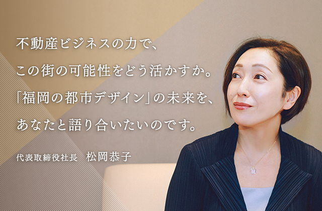 不動産ビジネスの力で、この街の可能性をどう活かすか。「福岡の都市デザイン」の未来を、あなたと語り合いたいのです。代表取締役社長  松岡恭子